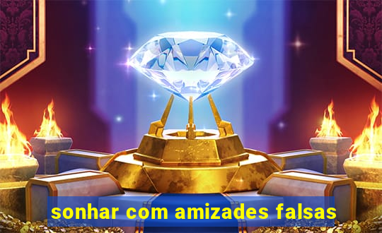 sonhar com amizades falsas